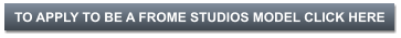 TO APPLY TO BE A FROME STUDIOS MODEL CLICK HERE